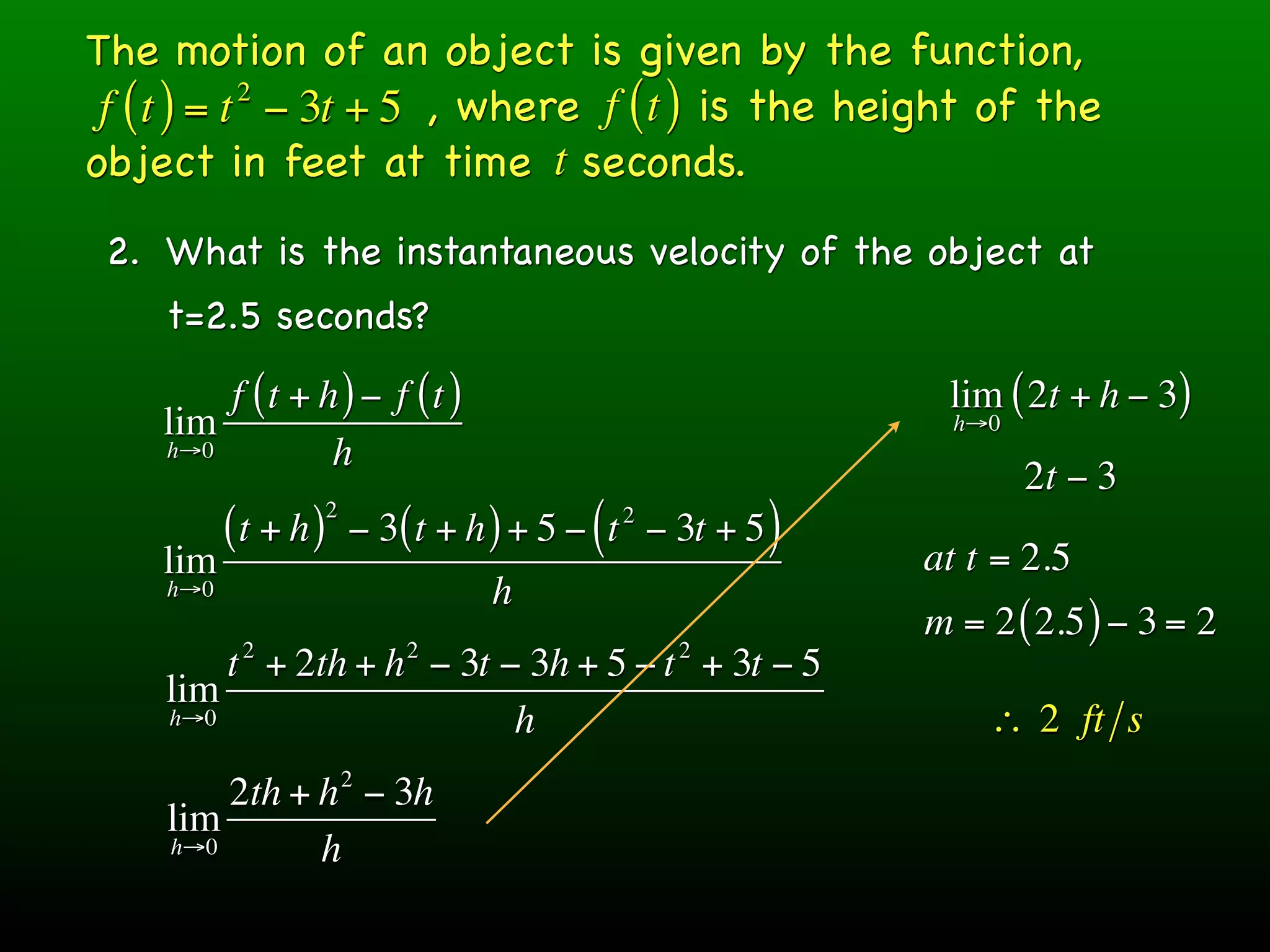 The motion of an object is given by the function,
 f ( t ) = t − 3t + 5 , where f ( t ) is the height of the
            2

object in feet at time t seconds.
 2. What is the instantaneous velocity of the object at
    t=2.5 seconds?
        f (t + h ) − f (t )                                   lim ( 2t + h − 3)
    lim                                                        h→0
    h→0         h
                                                                     2t − 3
                     2
          (t + h )       − 3( t + h ) + 5 − ( t − 3t + 5 )
                                             2

    lim                                                      at t = 2.5
    h→0                            h
                                                             m = 2 ( 2.5 ) − 3 = 2
           2                 2                    2
        t + 2th + h − 3t − 3h + 5 − t + 3t − 5
    lim
    h→0                   h                                      ∴ 2 ft s
                         2
        2th + h − 3h
    lim
    h→0       h
 