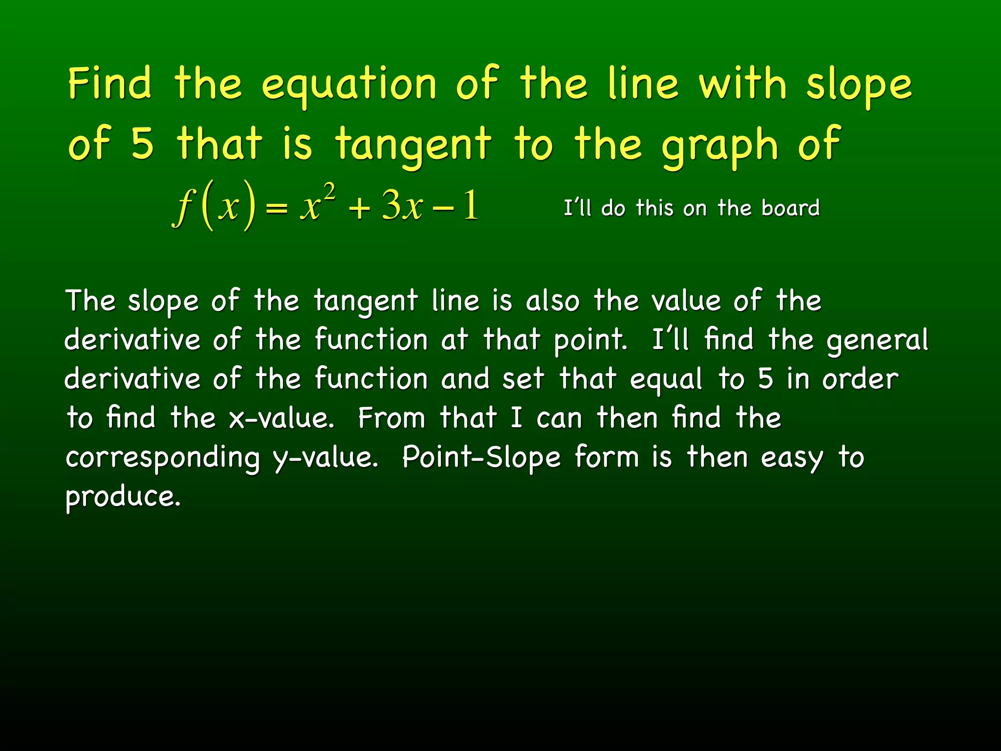 Find the equation of the line with slope
of 5 that is tangent to the graph of
                  2
        f ( x ) = x + 3x − 1       I’ll do this on the board



The slope of the tangent line is also the value of the
derivative of the function at that point. I’ll ﬁnd the general
derivative of the function and set that equal to 5 in order
to ﬁnd the x-value. From that I can then ﬁnd the
corresponding y-value. Point-Slope form is then easy to
produce.
 