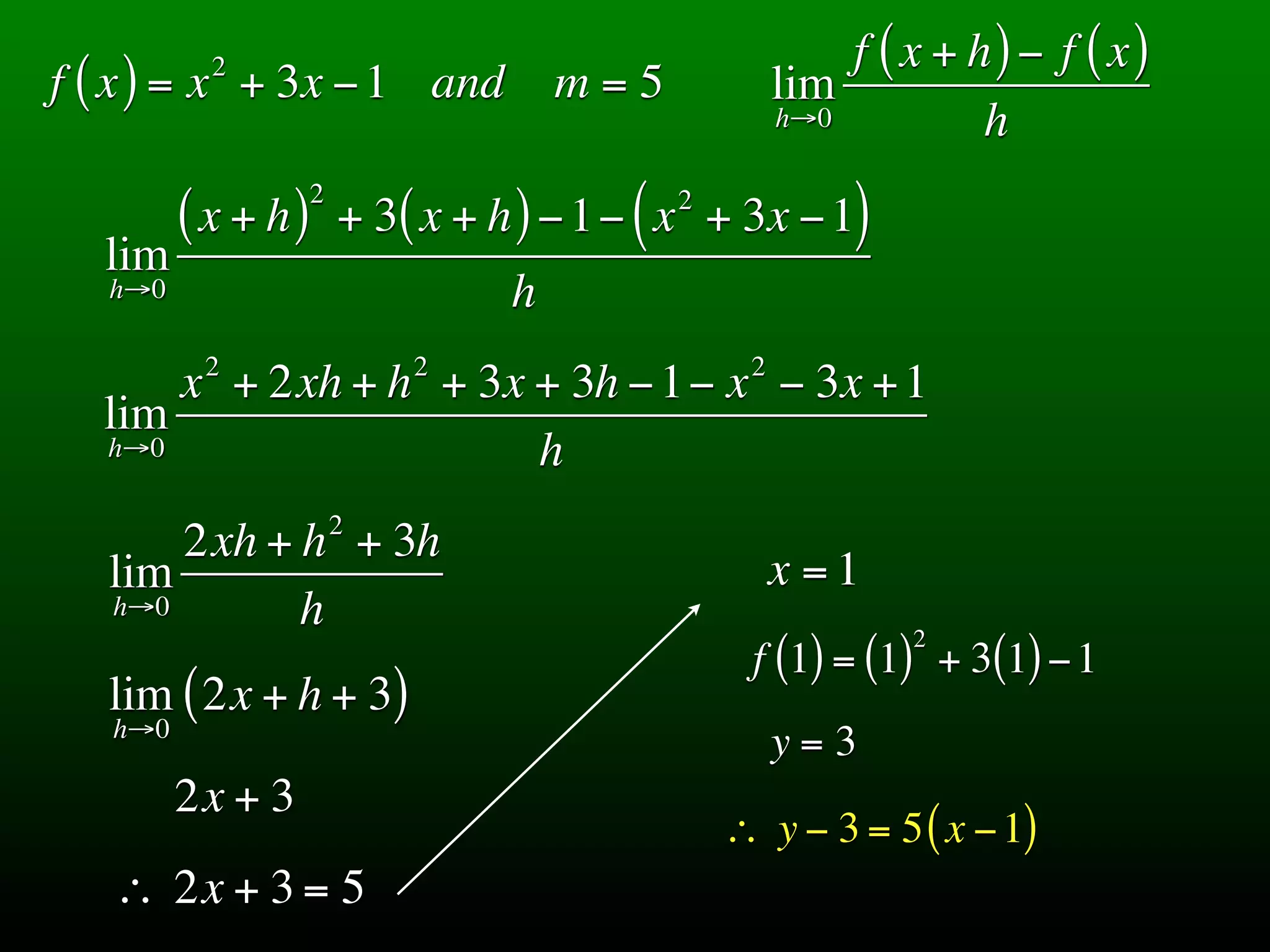 2                                             f ( x + h) − f ( x)
f ( x ) = x + 3x − 1 and              m=5            lim
                                                     h→0          h
                    2
         ( x + h)       + 3( x + h ) − 1− ( x + 3x − 1)
                                            2

  lim
   h→0                            h
          2                 2                    2
      x + 2xh + h + 3x + 3h − 1− x − 3x + 1
  lim
  h→0                  h
                        2
       2xh + h + 3h
   lim                                               x =1
   h→0       h                                               2
                                                 f (1) = (1) + 3(1) − 1
   lim ( 2x + h + 3)
   h→0
                                                     y=3
         2x + 3
                                                ∴ y − 3 = 5 ( x − 1)
   ∴ 2x + 3 = 5
 