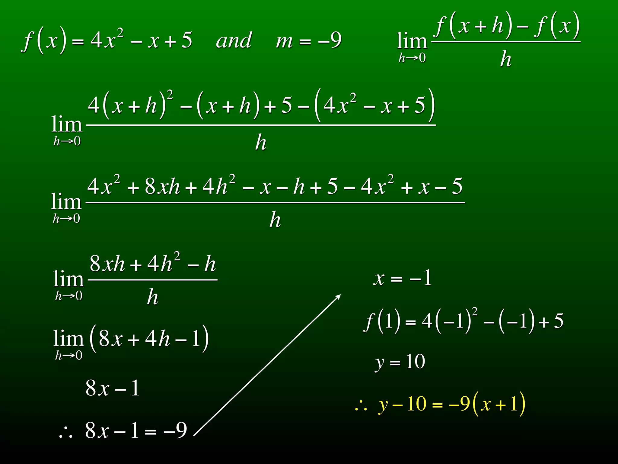 2                                            f ( x + h) − f ( x)
f ( x ) = 4x − x + 5 and          m = −9             lim
                                                     h→0          h
                  2
         4 ( x + h ) − ( x + h ) + 5 − ( 4x − x + 5 )
                                           2

  lim
   h→0                        h
            2             2                      2
      4x + 8xh + 4h − x − h + 5 − 4x + x − 5
  lim
  h→0                  h
                      2
       8xh + 4h − h
   lim                                          x = −1
   h→0       h                                                2
                                               f (1) = 4 ( −1) − ( −1) + 5
   lim ( 8x + 4h − 1)
   h→0
                                                y = 10
         8x − 1
                                           ∴ y − 10 = −9 ( x + 1)
   ∴ 8x − 1 = −9
 