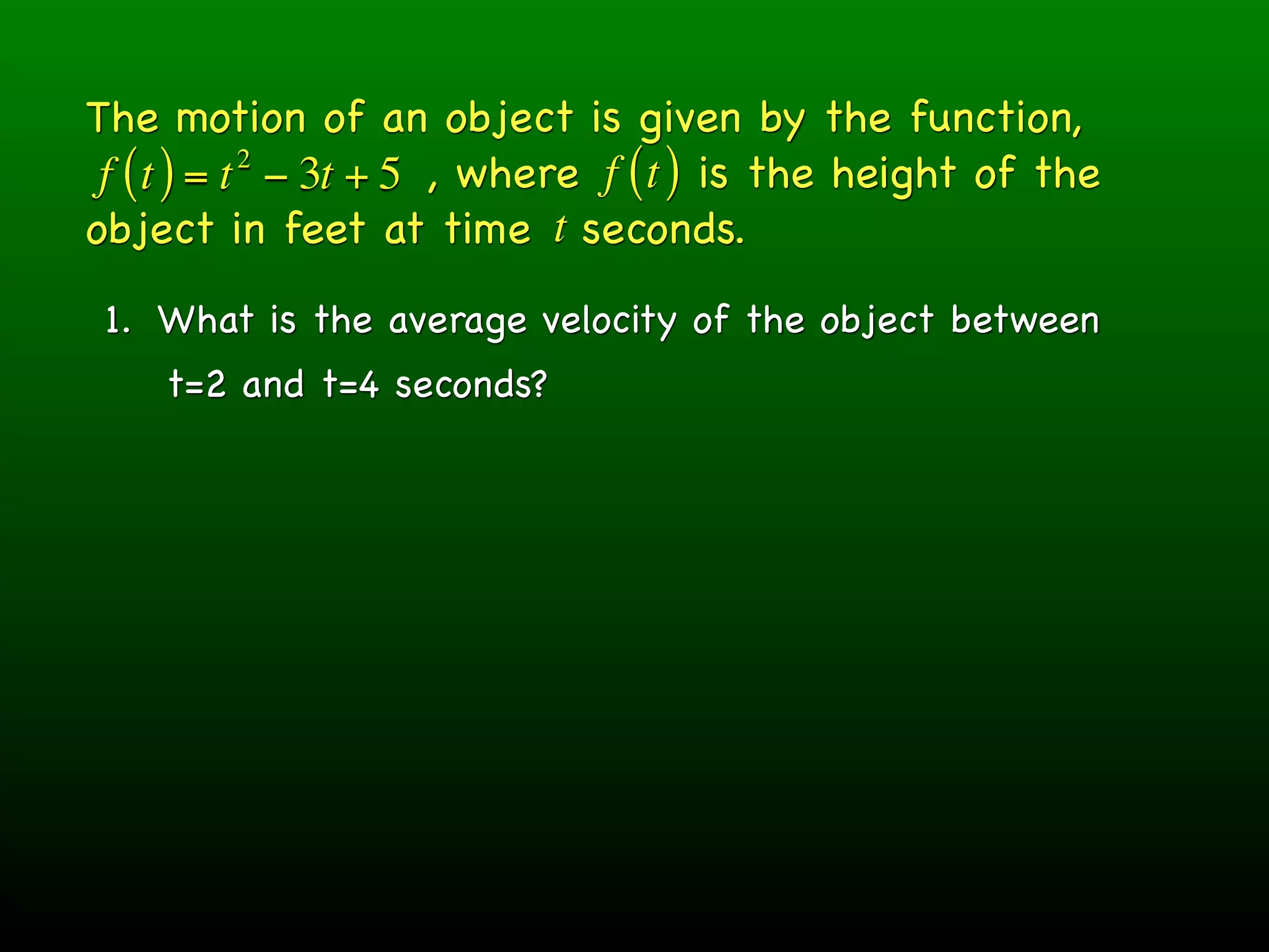 The motion of an object is given by the function,
 f ( t ) = t − 3t + 5 , where f ( t ) is the height of the
            2

object in feet at time t seconds.

 1. What is the average velocity of the object between
    t=2 and t=4 seconds?
 