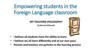 Empowering students in the
Foreign Language classroom
MY TEACHING PHILOSOPHY
By Marcela Velikovsky
• I believe all students have the ability to learn
• I believe we all learn differently and at our own pace
• Parents and teachers are partners in the learning process
 