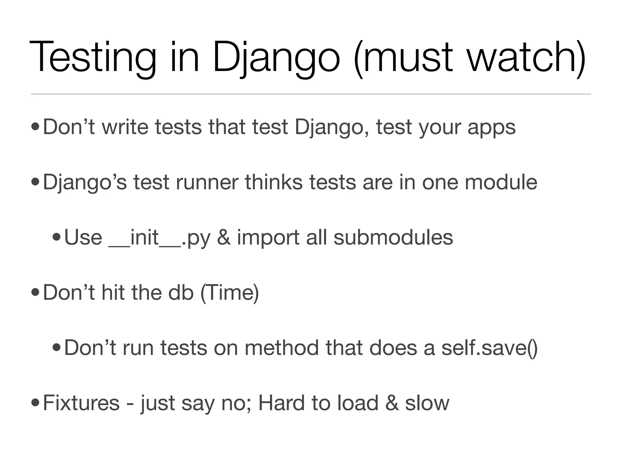 Testing in Django (must watch)
•Don’t write tests that test Django, test your apps

•Django’s test runner thinks tests are in one module

  •Use __init__.py & import all submodules

•Don’t hit the db (Time)

  •Don’t run tests on method that does a self.save()

•Fixtures - just say no; Hard to load & slow
 