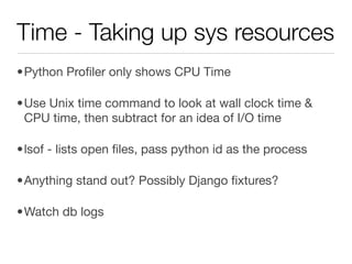 Time - Taking up sys resources
•Python Proﬁler only shows CPU Time

•Use Unix time command to look at wall clock time &
 CPU time, then subtract for an idea of I/O time

•lsof - lists open ﬁles, pass python id as the process

•Anything stand out? Possibly Django ﬁxtures?

•Watch db logs
 
