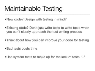 Maintainable Testing
•New code? Design with testing in mind?

•Existing code? Don’t just write tests to write tests when
 you can’t clearly approach the test writing process

•Think about how you can improve your code for testing

•Bad tests costs time

•Use system tests to make up for the lack of tests. :-/
 
