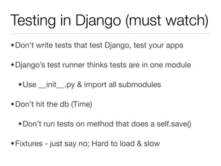 Testing in Django (must watch)
•Don’t write tests that test Django, test your apps

•Django’s test runner thinks tests are in one module

  •Use __init__.py & import all submodules

•Don’t hit the db (Time)

  •Don’t run tests on method that does a self.save()

•Fixtures - just say no; Hard to load & slow
 
