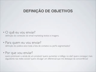 DEFINIÇÃO DE OBJETIVOS




•O   quê eu vou enviar?
 deﬁnição do conteúdo do email marketing: textos e imagens.


• Para   quem eu vou enviar?
 deﬁnição do público-alvo: toda a lista de contatos ou perﬁs segmentados?


• Por   que vou enviar?
 quero promover a venda de um produto? quero aumentar o tráfego no site? quero conseguir mais
 seguidores nas redes sociais? quero divulgar um diferencial que me destaque da concorrência?
 