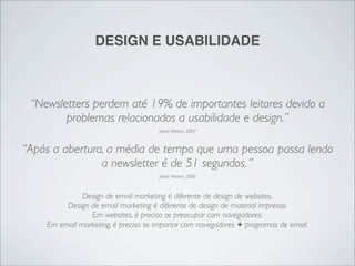 DESIGN E USABILIDADE



 “Newsletters perdem até 19% de importantes leitores devido a
        problemas relacionados a usabilidade e design.”
                                     Jakob Nielsen, 2007



“Após a abertura, a média de tempo que uma pessoa passa lendo
                a newsletter é de 51 segundos. ”
                                     Jakob Nielsen, 2006



              Design de email marketing é diferente de design de websites.
         Design de email marketing é diferente de design de material impresso.
                Em websites, é preciso se preocupar com navegadores.
    Em email marketing, é preciso se importar com navegadores + programas de email.
 