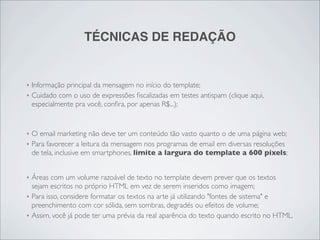 TÉCNICAS DE REDAÇÃO


‣   Informação principal da mensagem no início do template;
‣   Cuidado com o uso de expressões ﬁscalizadas em testes antispam (clique aqui,
    especialmente pra você, conﬁra, por apenas R$...);


‣   O email marketing não deve ter um conteúdo tão vasto quanto o de uma página web;
‣   Para favorecer a leitura da mensagem nos programas de email em diversas resoluções
    de tela, inclusive em smartphones, limite a largura do template a 600 pixels;


‣   Áreas com um volume razoável de texto no template devem prever que os textos
    sejam escritos no próprio HTML em vez de serem inseridos como imagem;
‣   Para isso, considere formatar os textos na arte já utilizando "fontes de sistema" e
    preenchimento com cor sólida, sem sombras, degradés ou efeitos de volume;
‣   Assim, você já pode ter uma prévia da real aparência do texto quando escrito no HTML.
 