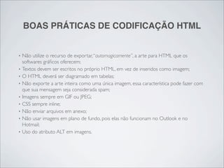 BOAS PRÁTICAS DE CODIFICAÇÃO HTML


‣   Não utilize o recurso de exportar, “automagicamente”, a arte para HTML que os
    softwares gráﬁcos oferecem;
‣   Textos devem ser escritos no próprio HTML, em vez de inseridos como imagem;
‣   O HTML deverá ser diagramado em tabelas;
‣   Não exporte a arte inteira como uma única imagem, essa característica pode fazer com
    que sua mensagem seja considerada spam;
‣   Imagens sempre em GIF ou JPEG;
‣   CSS sempre inline;
‣   Não enviar arquivos em anexo;
‣   Não usar imagens em plano de fundo, pois elas não funcionam no Outlook e no
    Hotmail;
‣   Uso do atributo ALT em imagens.
 