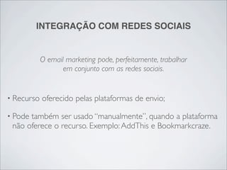 INTEGRAÇÃO COM REDES SOCIAIS


            O email marketing pode, perfeitamente, trabalhar
                   em conjunto com as redes sociais.


• Recurso   oferecido pelas plataformas de envio;

• Podetambém ser usado “manualmente”, quando a plataforma
 não oferece o recurso. Exemplo: AddThis e Bookmarkcraze.
 