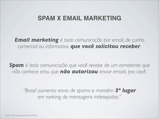 SPAM X EMAIL MARKETING


          Email marketing é toda comunicação por email, de cunho
           comercial ou informativo, que você solicitou receber.


    Spam é toda comunicação que você recebe de um remetente que
     não conhece e/ou que não autorizou enviar emails pra você.


                   “Brasil aumenta envio de spams e mantém 3º lugar
                           em ranking de mensagens indesejadas.”


Fonte: AVG Community Powered Threat
 