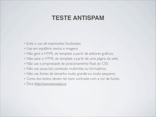 TESTE ANTISPAM


‣   Evite o uso de expressões ﬁscalizadas;
‣   Use em equilíbrio textos e imagens;
‣   Não gere o HTML do template a partir de editores gráﬁcos;
‣   Não salve o HTML do template a partir de uma página da web;
‣   Não use a propriedade de posicionamento ﬂoat do CSS;
‣   Não use javascript, conteúdo multimídia ou formulários;
‣   Não use fontes de tamanho muito grande ou muito pequeno;
‣   Cores dos textos devem ter bom contraste com a cor de fundo;
‣   Dica: http://www.konstati.co
 