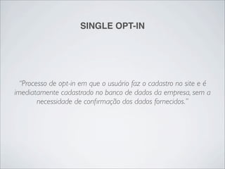 SINGLE OPT-IN




  “Processo de opt-in em que o usuário faz o cadastro no site e é
imediatamente cadastrado no banco de dados da empresa, sem a
        necessidade de conﬁrmação dos dados fornecidos.”
 