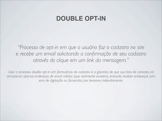 DOUBLE OPT-IN



       “Processo de opt-in em que o usuário faz o cadastro no site
      e recebe um email solicitando a conﬁrmação de seu cadastro
              através do clique em um link da mensagem.”
 Usar o processo double opt-in em formulários de cadastro é a garantia de que sua lista de contatos irá
armazenar apenas endereços de email válidos (que realmente existem), evitando receber endereços com
                     erro de digitação ou fornecidos por terceiros indevidamente.
 