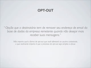 OPT-OUT



“ Opção que o destinatário tem de remover seu endereço de email da
   base de dados da empresa remetente quando não desejar mais
                     receber suas mensagens.”
       Não importa qual a forma de opt-out que você oferecerá ao usuário cadastrado,
        o que realmente importa é que o processo de opt-out seja simples e eﬁcaz.
 