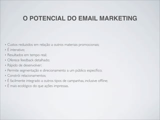 O POTENCIAL DO EMAIL MARKETING


‣   Custos reduzidos em relação a outros materiais promocionais;
‣   É interativo;
‣   Resultados em tempo real;
‣   Oferece feedback detalhado;
‣   Rápido de desenvolver;
‣   Permite segmentação e direcionamento a um público especíﬁco;
‣   Constrói relacionamentos;
‣   É facilmente integrado a outros tipos de campanhas, inclusive ofﬂine;
‣   É mais ecológico do que ações impressas.
 