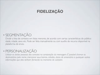 FIDELIZAÇÃO




• SEGMENTAÇÃO
 Dividir a lista de contatos em listas menores, de acordo com certas características do público:
 idade, cidade, sexo etc. Pode ser feita manualmente ou com auxílio de recurso disponível na
 plataforma de envio.


• PERSONALIZAÇÃO
 Utilizar os dados pessoais dos contatos na composição da mensagem. É possível chamar os
 destinatários pelo nome, mencionar seus bairros, cidades, datas de aniversário e quaisquer outras
 informações que eles tenham fornecido no momento do cadastro.
 