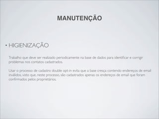 MANUTENÇÃO



• HIGIENIZAÇÃO

 Trabalho que deve ser realizado periodicamente na base de dados para identiﬁcar e corrigir
 problemas nos contatos cadastrados.

 Usar o processo de cadastro double opt-in evita que a base cresça contendo endereços de email
 inválidos, visto que, neste processo, são cadastrados apenas os endereços de email que foram
 conﬁrmados pelos proprietários.
 