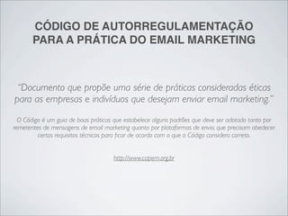 CÓDIGO DE AUTORREGULAMENTAÇÃO
       PARA A PRÁTICA DO EMAIL MARKETING



 “Documento que propõe uma série de práticas consideradas éticas
para as empresas e indivíduos que desejam enviar email marketing.”
  O Código é um guia de boas práticas que estabelece alguns padrões que deve ser adotado tanto por
remetentes de mensagens de email marketing quanto por plataformas de envio, que precisam obedecer
         certos requisitos técnicos para ﬁcar de acordo com o que o Código considera correto.


                                     http://www.capem.org.br
 