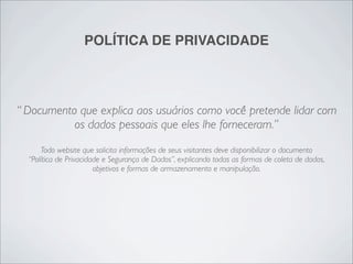 POLÍTICA DE PRIVACIDADE




“ Documento que explica aos usuários como você pretende lidar com
           os dados pessoais que eles lhe forneceram.”
      Todo website que solicita informações de seus visitantes deve disponibilizar o documento
  “Política de Privacidade e Segurança de Dados”, explicando todas as formas de coleta de dados,
                        objetivos e formas de armazenamento e manipulação.
 