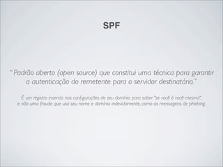 SPF




“ Padrão aberto (open source) que constitui uma técnica para garantir
      a autenticação do remetente para o servidor destinatário.”
    É um registro inserido nas conﬁgurações de seu domínio para saber "se você é você mesmo",
  e não uma fraude que usa seu nome e domínio indevidamente, como as mensagens de phishing.
 