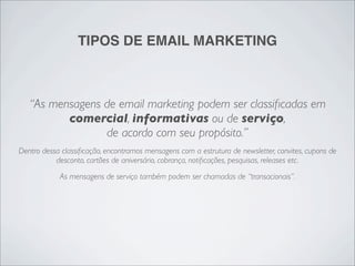 TIPOS DE EMAIL MARKETING



   “As mensagens de email marketing podem ser classiﬁcadas em
          comercial, informativas ou de serviço,
                 de acordo com seu propósito.”
Dentro dessa classiﬁcação, encontramos mensagens com a estrutura de newsletter, convites, cupons de
           desconto, cartões de aniversário, cobrança, notiﬁcações, pesquisas, releases etc.
            As mensagens de serviço também podem ser chamadas de “transacionais”.
 