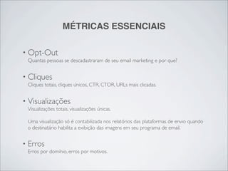 MÉTRICAS ESSENCIAIS

• Opt-Out
    Quantas pessoas se descadastraram de seu email marketing e por que?


• Cliques
    Cliques totais, cliques únicos, CTR, CTOR, URLs mais clicadas.


• Visualizações
    Visualizações totais, visualizações únicas.

    Uma visualização só é contabilizada nos relatórios das plataformas de envio quando
    o destinatário habilita a exibição das imagens em seu programa de email.


•   Erros
    Erros por domínio, erros por motivos.
 