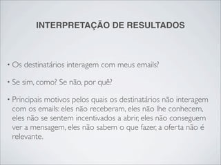 INTERPRETAÇÃO DE RESULTADOS



• Os   destinatários interagem com meus emails?

• Se   sim, como? Se não, por quê?

• Principaismotivos pelos quais os destinatários não interagem
 com os emails: eles não receberam, eles não lhe conhecem,
 eles não se sentem incentivados a abrir, eles não conseguem
 ver a mensagem, eles não sabem o que fazer, a oferta não é
 relevante.
 