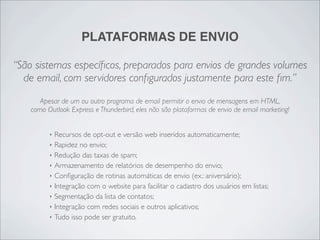 PLATAFORMAS DE ENVIO

“São sistemas especíﬁcos, preparados para envios de grandes volumes
  de email, com servidores conﬁgurados justamente para este ﬁm.”
       Apesar de um ou outro programa de email permitir o envio de mensagens em HTML,
    como Outlook Express e Thunderbird, eles não são plataformas de envio de email marketing!


          ‣   Recursos de opt-out e versão web inseridos automaticamente;
          ‣   Rapidez no envio;
          ‣   Redução das taxas de spam;
          ‣   Armazenamento de relatórios de desempenho do envio;
          ‣   Conﬁguração de rotinas automáticas de envio (ex.: aniversário);
          ‣   Integração com o website para facilitar o cadastro dos usuários em listas;
          ‣   Segmentação da lista de contatos;
          ‣   Integração com redes sociais e outros aplicativos;
          ‣   Tudo isso pode ser gratuito.
 