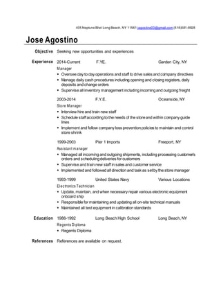 405 Neptune Blvd Long Beach, NY 11561 jagostino00@gmail.com (516)581-9928
Jose Agostino
Objective Seeking new opportunities and experiences
Experience 2014-Current F.YE. Garden City, NY
Manager
 Oversee day to day operations and staff to drive sales and company directives
 Manage daily cash procedures including opening and closing registers, daily
deposits and change orders
 Supervise all inventory management including incomingand outgoing freight
2003-2014 F.Y.E. Oceanside, NY
Store Manager
 Interview hire and train new staff
 Schedule staffaccording to the needs of the storeand within company guide
lines
 Implement and follow company loss preventionpolicies to maintain and control
store shrink
1999-2003 Pier 1 Imports Freeport, NY
Assistant manager
 Managed all incoming and outgoing shipments, including processing customer’s
orders and schedulingdeliveries for customers
 Supervise and train new staff in sales and customer service
 Implemented and followed all direction and task as setby the store manager
1993-1999 United States Navy Various Locations
Electronics Technician
 Update, maintain, and when necessary repair various electronic equipment
onboard ship
 Responsible for maintaining and updating all on-site technical manuals
 Maintained all test equipment in calibration standards
Education 1988-1992 Long Beach High School Long Beach, NY
Regents Diploma
 Regents Diploma
References References are available on request.
 