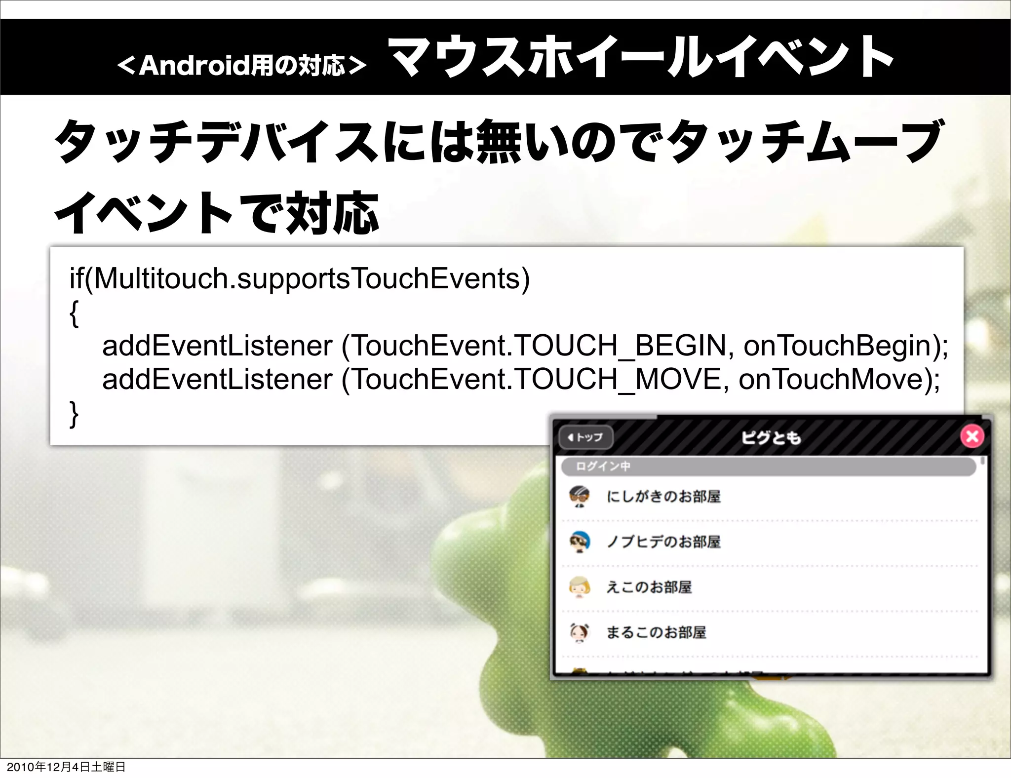 if(Multitouch.supportsTouchEvents)
            {
               addEventListener (TouchEvent.TOUCH_BEGIN, onTouchBegin);
               addEventListener (TouchEvent.TOUCH_MOVE, onTouchMove);
            }




2010   12   4
 