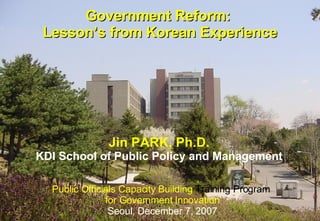 Government Reform:  Lesson’s from Korean Experience Public Officials Capacity Building  Training Program  for Government Innovation Seoul ,  December 7, 2007 Jin PARK, Ph.D. KDI School of Public Policy and Management 