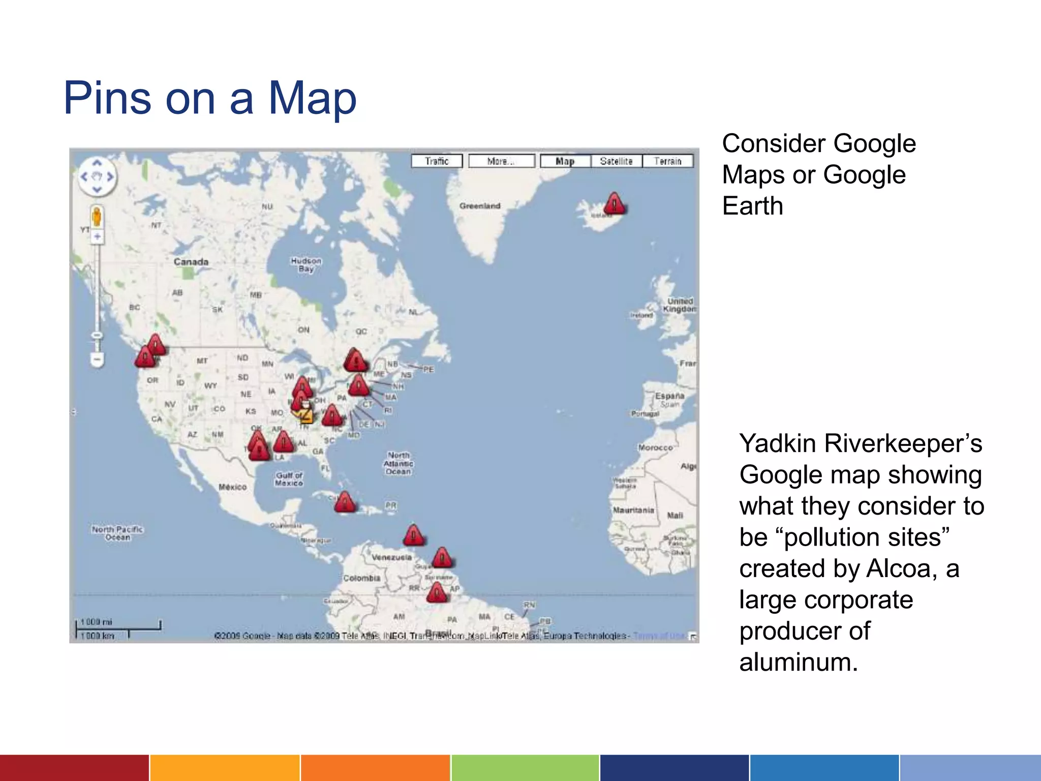 Pins on a Map
                Consider Google
                Maps or Google
                Earth




                 Yadkin Riverkeeper’s
                 Google map showing
                 what they consider to
                 be “pollution sites”
                 created by Alcoa, a
                 large corporate
                 producer of
                 aluminum.
 