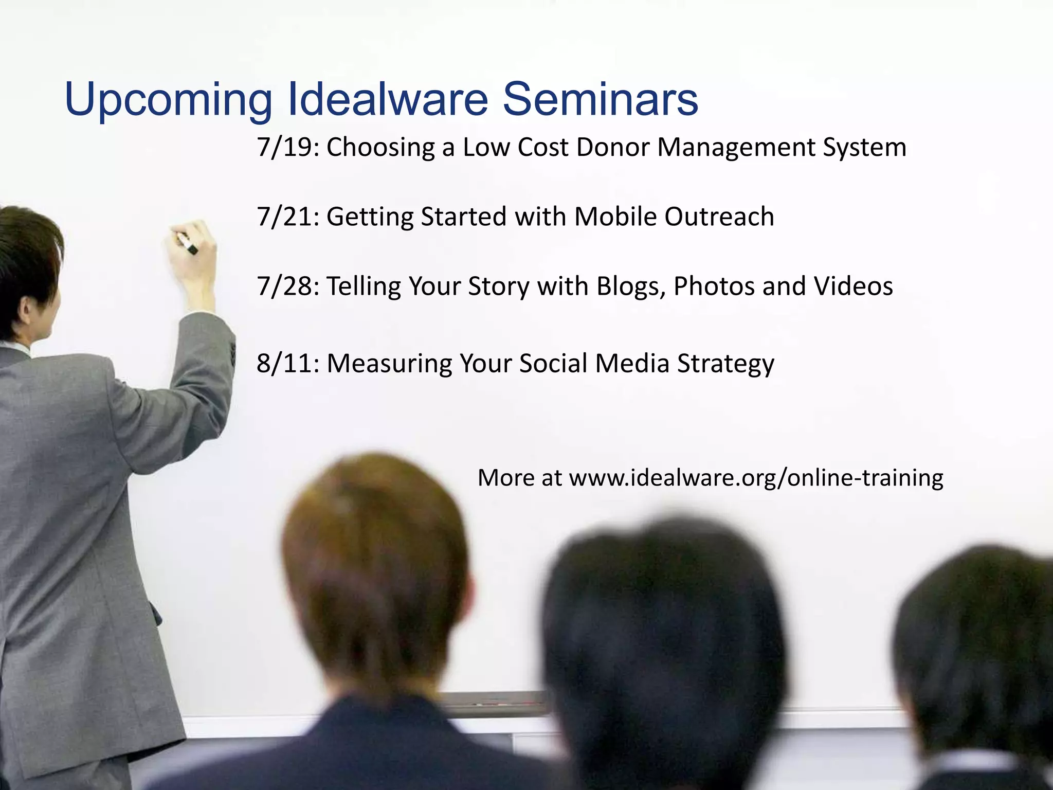 Upcoming Idealware Seminars
        7/19: Choosing a Low Cost Donor Management System

        7/21: Getting Started with Mobile Outreach

        7/28: Telling Your Story with Blogs, Photos and Videos

        8/11: Measuring Your Social Media Strategy


                          More at www.idealware.org/online-training
 