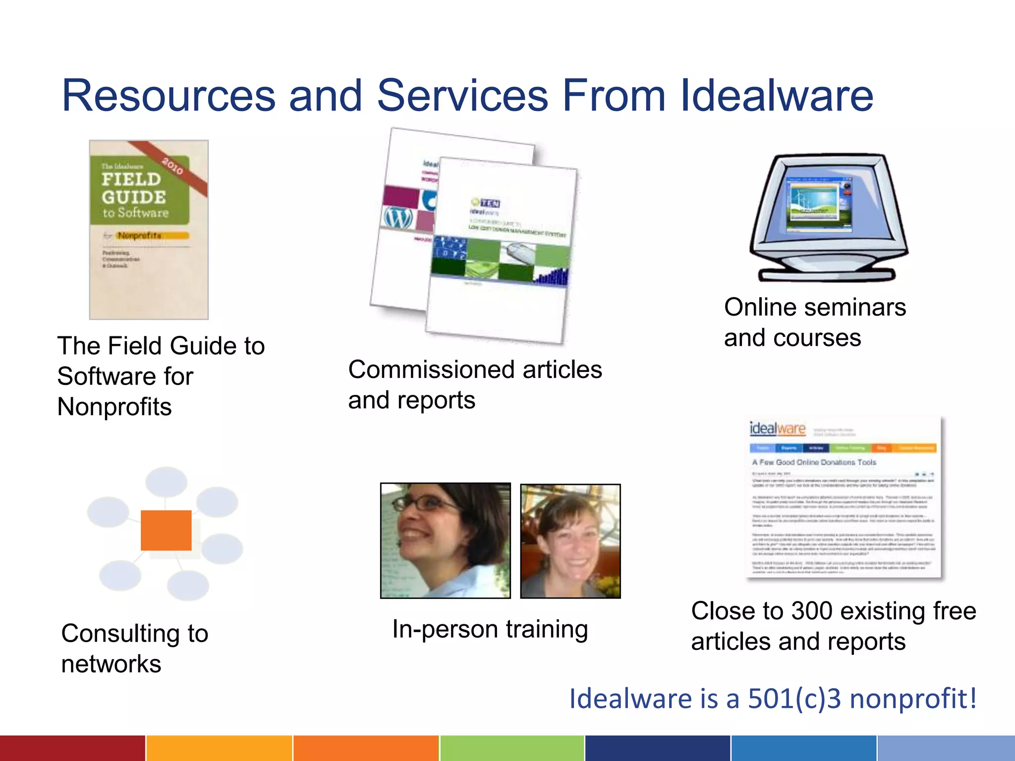 Resources and Services From Idealware



                                                    Online seminars
The Field Guide to                                  and courses
Software for         Commissioned articles
Nonprofits           and reports




                                                 Close to 300 existing free
Consulting to           In-person training       articles and reports
networks
                                        Idealware is a 501(c)3 nonprofit!
 