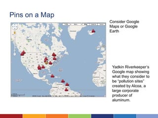 Pins on a Map
                Consider Google
                Maps or Google
                Earth




                 Yadkin Riverkeeper’s
                 Google map showing
                 what they consider to
                 be “pollution sites”
                 created by Alcoa, a
                 large corporate
                 producer of
                 aluminum.
 