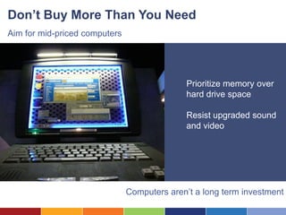Don’t Buy More Than You Need
Aim for mid-priced computers




                                             Prioritize memory over
                                             hard drive space

                                             Resist upgraded sound
                                             and video




                               Computers aren’t a long term investment
 