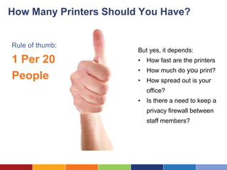 How Many Printers Should You Have?


Rule of thumb:
                        But yes, it depends:
1 Per 20                • How fast are the printers
                        • How much do you print?
People                  • How spread out is your
                           office?
                        • Is there a need to keep a
                           privacy firewall between
                           staff members?
 
