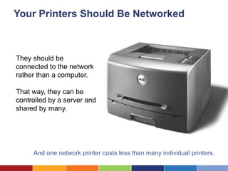 Your Printers Should Be Networked



They should be
connected to the network
rather than a computer.

That way, they can be
controlled by a server and
shared by many.




     And one network printer costs less than many individual printers.
 