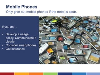 Mobile Phones
  Only give out mobile phones if the need is clear.



If you do…

• Develop a usage
  policy. Communicate it
  clearly
• Consider smartphones
• Get insurance
 