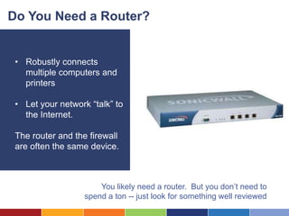 Do You Need a Router?


 • Robustly connects
   multiple computers and
   printers

 • Let your network “talk” to
   the Internet.

 The router and the firewall
 are often the same device.



                       You likely need a router. But you don’t need to
                   spend a ton -- just look for something well reviewed
 