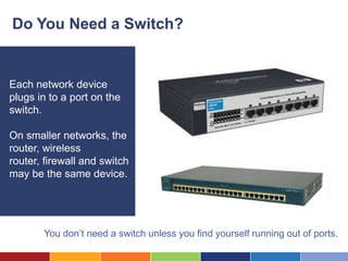Do You Need a Switch?


Each network device
plugs in to a port on the
switch.

On smaller networks, the
router, wireless
router, firewall and switch
may be the same device.




       You don’t need a switch unless you find yourself running out of ports.
 