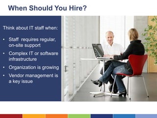 When Should You Hire?

Think about IT staff when:

• Staff requires regular,
  on-site support
• Complex IT or software
  infrastructure
• Organization is growing
• Vendor management is
  a key issue
 