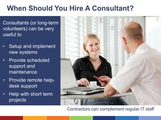 When Should You Hire A Consultant?
Consultants (or long-term
volunteers) can be very
useful to

• Setup and implement
  new systems
• Provide scheduled
  support and
  maintenance
• Provide remote help-
  desk support
• Help with short term
  projects
                            Contractors can complement regular IT staff
 
