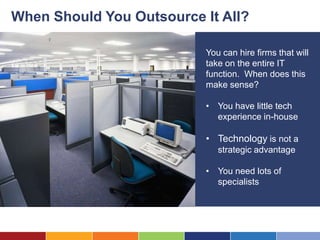 When Should You Outsource It All?

                          You can hire firms that will
                          take on the entire IT
                          function. When does this
                          make sense?

                          • You have little tech
                            experience in-house

                          • Technology is not a
                             strategic advantage

                          • You need lots of
                            specialists
 