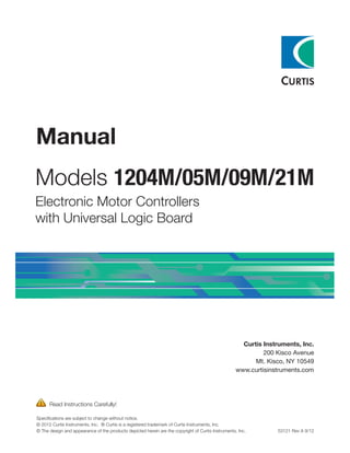 Manual
Models 1204M/05M/09M/21M
Electronic Motor Controllers
with Universal Logic Board
  Read Instructions Carefully!
Specifications are subject to change without notice.
© 2012 Curtis Instruments, Inc. ® Curtis is a registered trademark of Curtis Instruments, Inc.
© The design and appearance of the products depicted herein are the copyright of Curtis Instruments, Inc.	 53121 Rev A 9/12
Curtis Instruments, Inc.
200 Kisco Avenue
Mt. Kisco, NY 10549
www.curtisinstruments.com
 