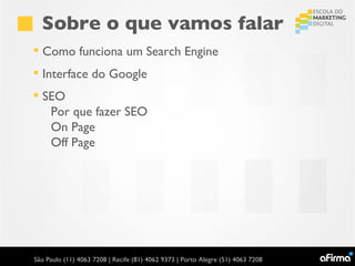 Sobre o que vamos falar
 Como funciona um Search Engine
 Interface do Google
 SEO
   Por que fazer SEO
   On Page
   Off Page




São Paulo (11) 4063 7208 | Recife (81) 4062 9373 | Porto Alegre (51) 4063 7208
 