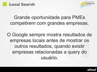 Local Search


  Grande oportunidade para PMEs
 competirem com grandes empresas.

O Google sempre mostra resultados de
 empresas locais antes de mostrar os
   outros resultados, quando existir
  empresas relacionadas a query do
                usuário.
 