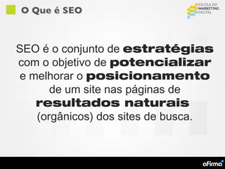 O Que é SEO



SEO é o conjunto de estratégias
com o objetivo de potencializar
e melhorar o posicionamento
      de um site nas páginas de
   resultados naturais
   (orgânicos) dos sites de busca.
 